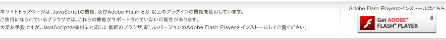 本サイトトップページは、JavaScriptの機能、及びAdobe Flash 8.0 以上のプラグインの機能を使用しています。ご使用になられているブラウザでは、これらの機能がサポートされていない可能性があります。大変お手数ですが、JavaScriptの機能に対応した最新のブラウザ、新しいバージョンのAdobe Flash Playerをインストールしてご覧ください。