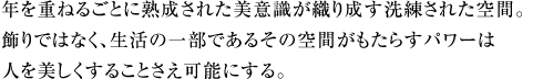 年を重ねるごとに熟成された美意識が織り成す洗練された空間。飾りではなく、生活の一部であるその空間がもたらすパワーは人を美しくすることさえ可能にする。